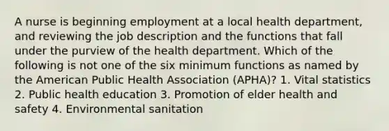 A nurse is beginning employment at a local health department, and reviewing the job description and the functions that fall under the purview of the health department. Which of the following is not one of the six minimum functions as named by the American Public Health Association (APHA)? 1. Vital statistics 2. Public health education 3. Promotion of elder health and safety 4. Environmental sanitation