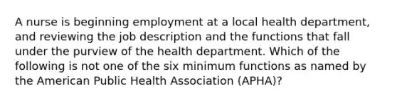 A nurse is beginning employment at a local health department, and reviewing the job description and the functions that fall under the purview of the health department. Which of the following is not one of the six minimum functions as named by the American Public Health Association (APHA)?