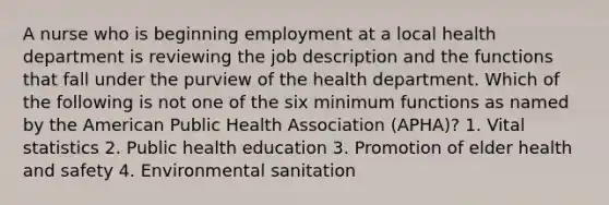 A nurse who is beginning employment at a local health department is reviewing the job description and the functions that fall under the purview of the health department. Which of the following is not one of the six minimum functions as named by the American Public Health Association (APHA)? 1. Vital statistics 2. Public health education 3. Promotion of elder health and safety 4. Environmental sanitation