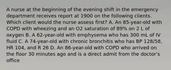 A nurse at the beginning of the evening shift in the emergency department receives report at 1900 on the following clients. Which client would the nurse assess first? A. An 85-year-old with COPD with wheezing and an O2 saturation of 89% on 2 L of oxygen B. A 62-year-old with emphysema who has 300 mL of IV fluid C. A 74-year-old with chronic bronchitis who has BP 128/58, HR 104, and R 26 D. An 86-year-old with COPD who arrived on the floor 30 minutes ago and is a direct admit from the doctor's office