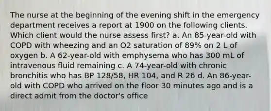 The nurse at the beginning of the evening shift in the emergency department receives a report at 1900 on the following clients. Which client would the nurse assess first? a. An 85-year-old with COPD with wheezing and an O2 saturation of 89% on 2 L of oxygen b. A 62-year-old with emphysema who has 300 mL of intravenous fluid remaining c. A 74-year-old with chronic bronchitis who has BP 128/58, HR 104, and R 26 d. An 86-year-old with COPD who arrived on the floor 30 minutes ago and is a direct admit from the doctor's office