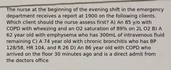 The nurse at the beginning of the evening shift in the emergency department receives a report at 1900 on the following clients. Which client should the nurse assess first? A) An 85 y/o with COPD with wheezing and an O2 saturation of 89% on 2L O2 B) A 62 year old with emphysema who has 300mL of intravenous fluid remaining C) A 74 year old with chronic bronchitis who has BP 128/58, HR 104, and R 26 D) An 86 year old with COPD who arrived on the floor 30 minutes ago and is a direct admit from the doctors office