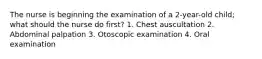 The nurse is beginning the examination of a 2-year-old child; what should the nurse do first? 1. Chest auscultation 2. Abdominal palpation 3. Otoscopic examination 4. Oral examination