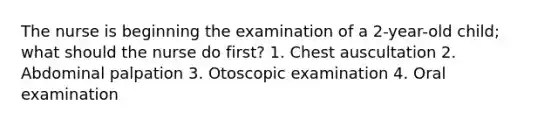 The nurse is beginning the examination of a 2-year-old child; what should the nurse do first? 1. Chest auscultation 2. Abdominal palpation 3. Otoscopic examination 4. Oral examination