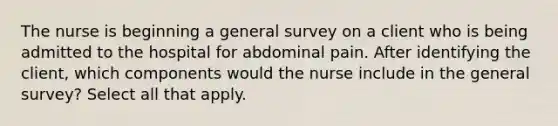 The nurse is beginning a general survey on a client who is being admitted to the hospital for abdominal pain. After identifying the client, which components would the nurse include in the general survey? Select all that apply.