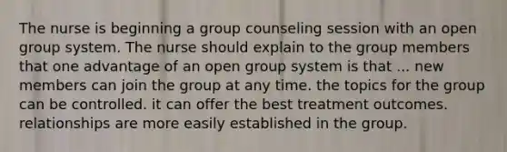 The nurse is beginning a group counseling session with an open group system. The nurse should explain to the group members that one advantage of an open group system is that ... new members can join the group at any time. the topics for the group can be controlled. it can offer the best treatment outcomes. relationships are more easily established in the group.