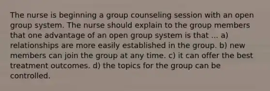 The nurse is beginning a group counseling session with an open group system. The nurse should explain to the group members that one advantage of an open group system is that ... a) relationships are more easily established in the group. b) new members can join the group at any time. c) it can offer the best treatment outcomes. d) the topics for the group can be controlled.