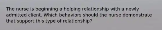 The nurse is beginning a helping relationship with a newly admitted client. Which behaviors should the nurse demonstrate that support this type of relationship?