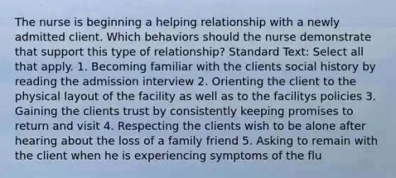 The nurse is beginning a helping relationship with a newly admitted client. Which behaviors should the nurse demonstrate that support this type of relationship? Standard Text: Select all that apply. 1. Becoming familiar with the clients social history by reading the admission interview 2. Orienting the client to the physical layout of the facility as well as to the facilitys policies 3. Gaining the clients trust by consistently keeping promises to return and visit 4. Respecting the clients wish to be alone after hearing about the loss of a family friend 5. Asking to remain with the client when he is experiencing symptoms of the flu