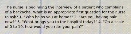 The nurse is beginning the interview of a patient who complains of a backache. What is an appropriate first question for the nurse to ask? 1. "Who helps you at home?" 2. "Are you having pain now?" 3. "What brings you to the hospital today?" 4. "On a scale of 0 to 10, how would you rate your pain?"