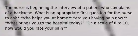 The nurse is beginning the interview of a patient who complains of a backache. What is an appropriate first question for the nurse to ask? "Who helps you at home?" "Are you having pain now?" "What brings you to the hospital today?" "On a scale of 0 to 10, how would you rate your pain?"