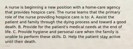 A nurse is beginning a new position with a home-care agency that provides hospice care. The nurse learns that the primary role of the nurse providing hospice care is to: A. Assist the patient and family through the dying process and toward a good death. B. Provide for the patient's medical needs at the end of life. C. Provide hygiene and personal care when the family is unable to perform these skills. D. Help the patient stay active until their death.