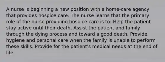 A nurse is beginning a new position with a home-care agency that provides hospice care. The nurse learns that the primary role of the nurse providing hospice care is to: Help the patient stay active until their death. Assist the patient and family through the dying process and toward a good death. Provide hygiene and personal care when the family is unable to perform these skills. Provide for the patient's medical needs at the end of life.