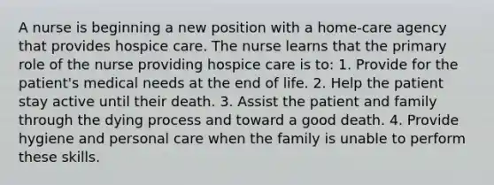 A nurse is beginning a new position with a home-care agency that provides hospice care. The nurse learns that the primary role of the nurse providing hospice care is to: 1. Provide for the patient's medical needs at the end of life. 2. Help the patient stay active until their death. 3. Assist the patient and family through the dying process and toward a good death. 4. Provide hygiene and personal care when the family is unable to perform these skills.