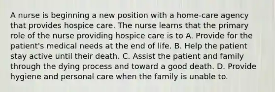 A nurse is beginning a new position with a home-care agency that provides hospice care. The nurse learns that the primary role of the nurse providing hospice care is to A. Provide for the patient's medical needs at the end of life. B. Help the patient stay active until their death. C. Assist the patient and family through the dying process and toward a good death. D. Provide hygiene and personal care when the family is unable to.