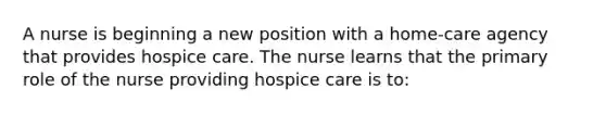 A nurse is beginning a new position with a home-care agency that provides hospice care. The nurse learns that the primary role of the nurse providing hospice care is to: