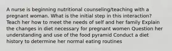 A nurse is beginning nutritional counseling/teaching with a pregnant woman. What is the initial step in this interaction? Teach her how to meet the needs of self and her family Explain the changes in diet necessary for pregnant women Question her understanding and use of the food pyramid Conduct a diet history to determine her normal eating routines