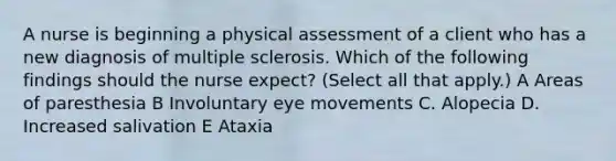 A nurse is beginning a physical assessment of a client who has a new diagnosis of multiple sclerosis. Which of the following findings should the nurse expect? (Select all that apply.) A Areas of paresthesia B Involuntary eye movements C. Alopecia D. Increased salivation E Ataxia