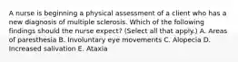 A nurse is beginning a physical assessment of a client who has a new diagnosis of multiple sclerosis. Which of the following findings should the nurse expect? (Select all that apply.) A. Areas of paresthesia B. Involuntary eye movements C. Alopecia D. Increased salivation E. Ataxia