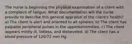 The nurse is beginning the physical examination of a client with a complaint of fatigue. What documentation will the nurse provide to describe this general appraisal of the client's health? a) The client is alert and oriented to all spheres. b) The client has palpable peripheral pulses in the upperextremities. c) The client appears mildly ill, listless, and disheveled. d) The client has a blood pressure of 120/72 mm Hg.