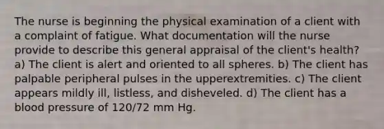 The nurse is beginning the physical examination of a client with a complaint of fatigue. What documentation will the nurse provide to describe this general appraisal of the client's health? a) The client is alert and oriented to all spheres. b) The client has palpable peripheral pulses in the upperextremities. c) The client appears mildly ill, listless, and disheveled. d) The client has a blood pressure of 120/72 mm Hg.