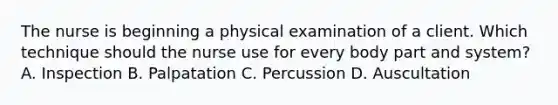 The nurse is beginning a physical examination of a client. Which technique should the nurse use for every body part and system? A. Inspection B. Palpatation C. Percussion D. Auscultation