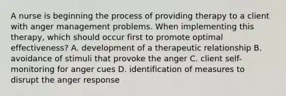 A nurse is beginning the process of providing therapy to a client with anger management problems. When implementing this therapy, which should occur first to promote optimal effectiveness? A. development of a therapeutic relationship B. avoidance of stimuli that provoke the anger C. client self-monitoring for anger cues D. identification of measures to disrupt the anger response