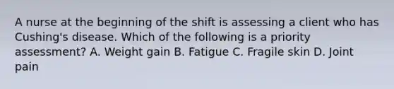 A nurse at the beginning of the shift is assessing a client who has Cushing's disease. Which of the following is a priority assessment? A. Weight gain B. Fatigue C. Fragile skin D. Joint pain