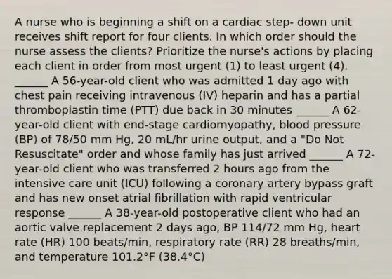 A nurse who is beginning a shift on a cardiac step- down unit receives shift report for four clients. In which order should the nurse assess the clients? Prioritize the nurse's actions by placing each client in order from most urgent (1) to least urgent (4). ______ A 56-year-old client who was admitted 1 day ago with chest pain receiving intravenous (IV) heparin and has a partial thromboplastin time (PTT) due back in 30 minutes ______ A 62-year-old client with end-stage cardiomyopathy, blood pressure (BP) of 78/50 mm Hg, 20 mL/hr urine output, and a "Do Not Resuscitate" order and whose family has just arrived ______ A 72-year-old client who was transferred 2 hours ago from the intensive care unit (ICU) following a coronary artery bypass graft and has new onset atrial fibrillation with rapid ventricular response ______ A 38-year-old postoperative client who had an aortic valve replacement 2 days ago, BP 114/72 mm Hg, heart rate (HR) 100 beats/min, respiratory rate (RR) 28 breaths/min, and temperature 101.2°F (38.4°C)