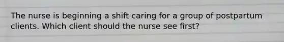 The nurse is beginning a shift caring for a group of postpartum clients. Which client should the nurse see first?