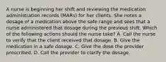 A nurse is beginning her shift and reviewing the medication administration records (MARs) for her clients. She notes a dosage of a medication above the safe range and sees that a nurse administered that dosage during the previous shift. Which of the following actions should the nurse take? A. Call the nurse to verify that the client received that dosage. B. Give the medication in a safe dosage. C. Give the dose the provider prescribed. D. Call the provider to clarify the dosage.