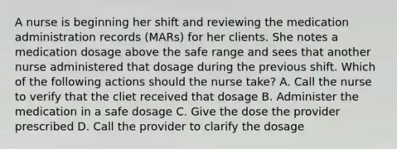 A nurse is beginning her shift and reviewing the medication administration records (MARs) for her clients. She notes a medication dosage above the safe range and sees that another nurse administered that dosage during the previous shift. Which of the following actions should the nurse take? A. Call the nurse to verify that the cliet received that dosage B. Administer the medication in a safe dosage C. Give the dose the provider prescribed D. Call the provider to clarify the dosage