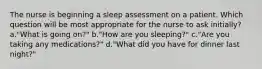 The nurse is beginning a sleep assessment on a patient. Which question will be most appropriate for the nurse to ask initially? a."What is going on?" b."How are you sleeping?" c."Are you taking any medications?" d."What did you have for dinner last night?"