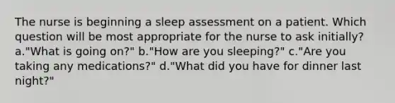 The nurse is beginning a sleep assessment on a patient. Which question will be most appropriate for the nurse to ask initially? a."What is going on?" b."How are you sleeping?" c."Are you taking any medications?" d."What did you have for dinner last night?"