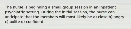 The nurse is beginning a small group session in an inpatient psychiatric setting. During the initial session, the nurse can anticipate that the members will most likely be a) close b) angry c) polite d) confident