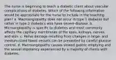 The nurse is beginning to teach a diabetic client about vascular complications of diabetes. Which of the following information would be appropriate for the nurse to include in the teaching plan? a. Macroangiopathy does not occur in type 1 diabetes but rather in type 2 diabetics who have severe disease. b. Microangiopathy is specific to diabetes and most commonly affects the capillary membranes of the eyes, kidneys, nerves, and skin. c. Renal damage resulting from changes in large- and medium-sized blood vessels can be prevented by careful glucose control. d. Macroangiopathy causes slowed gastric emptying and the sexual impotency experienced by a majority of clients with diabetes.