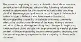 The nurse is beginning to teach a diabetic client about vascular complications of diabetes. Which of the following information would be appropriate for the nurse to include in the teaching plan? a) Macroangiopathy does not occur in type 1 diabetes but rather in type 2 diabetics who have severe disease. b) Microangiopathy is specific to diabetes and most commonly affects the capillary membranes of the eyes, kidneys, nerves, and skin. c) Renal damage resulting from changes in large- and medium-sized blood vessels can be prevented by careful glucose control. d) Macroangiopathy causes slowed gastric emptying and the sexual impotency experienced by a majority of clients with diabetes.