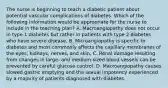 The nurse is beginning to teach a diabetic patient about potential vascular complications of diabetes. Which of the following information would be appropriate for the nurse to include in the teaching plan? A. Macroangiopathy does not occur in type 1 diabetes but rather in patients with type 2 diabetes who have severe disease. B. Microangiopathy is specific to diabetes and most commonly affects the capillary membranes of the eyes, kidneys, nerves, and skin. C. Renal damage resulting from changes in large- and medium-sized blood vessels can be prevented by careful glucose control. D. Macroangiopathy causes slowed gastric emptying and the sexual impotency experienced by a majority of patients diagnosed with diabetes.