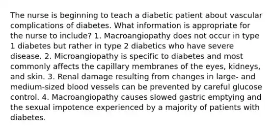 The nurse is beginning to teach a diabetic patient about vascular complications of diabetes. What information is appropriate for the nurse to include? 1. Macroangiopathy does not occur in type 1 diabetes but rather in type 2 diabetics who have severe disease. 2. Microangiopathy is specific to diabetes and most commonly affects the capillary membranes of the eyes, kidneys, and skin. 3. Renal damage resulting from changes in large- and medium-sized blood vessels can be prevented by careful glucose control. 4. Macroangiopathy causes slowed gastric emptying and the sexual impotence experienced by a majority of patients with diabetes.