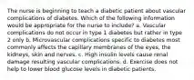 The nurse is beginning to teach a diabetic patient about vascular complications of diabetes. Which of the following information would be appropriate for the nurse to include? a. Vascular complications do not occur in type 1 diabetes but rather in type 2 only b. Microvascular complications specific to diabetes most commonly affects the capillary membranes of the eyes, the kidneys, skin and nerves. c. High insulin levels cause renal damage resulting vascular complications. d. Exercise does not help to lower blood glucose levels in diabetic patients.