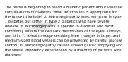 The nurse is beginning to teach a diabetic patient about vascular complications of diabetes. What information is appropriate for the nurse to include? A. Macroangiopathy does not occur in type 1 diabetes but rather in type 2 diabetics who have severe disease. B. Microangiopathy is specific to diabetes and most commonly affects the capillary membranes of the eyes, kidneys, and skin. C. Renal damage resulting from changes in large- and medium-sized blood vessels can be prevented by careful glucose control. D. Macroangiopathy causes slowed gastric emptying and the sexual impotency experienced by a majority of patients with diabetes.