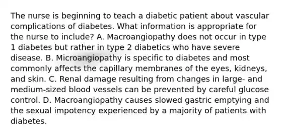 The nurse is beginning to teach a diabetic patient about vascular complications of diabetes. What information is appropriate for the nurse to include? A. Macroangiopathy does not occur in type 1 diabetes but rather in type 2 diabetics who have severe disease. B. Microangiopathy is specific to diabetes and most commonly affects the capillary membranes of the eyes, kidneys, and skin. C. Renal damage resulting from changes in large- and medium-sized blood vessels can be prevented by careful glucose control. D. Macroangiopathy causes slowed gastric emptying and the sexual impotency experienced by a majority of patients with diabetes.