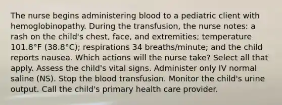 The nurse begins administering blood to a pediatric client with hemoglobinopathy. During the transfusion, the nurse notes: a rash on the child's chest, face, and extremities; temperature 101.8°F (38.8°C); respirations 34 breaths/minute; and the child reports nausea. Which actions will the nurse take? Select all that apply. Assess the child's vital signs. Administer only IV normal saline (NS). Stop the blood transfusion. Monitor the child's urine output. Call the child's primary health care provider.