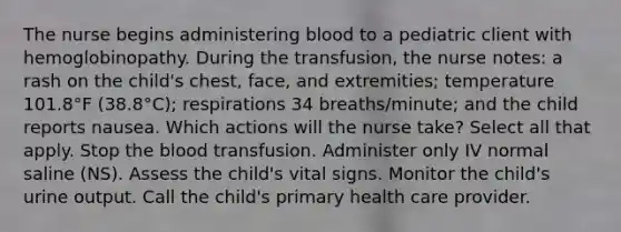 The nurse begins administering blood to a pediatric client with hemoglobinopathy. During the transfusion, the nurse notes: a rash on the child's chest, face, and extremities; temperature 101.8°F (38.8°C); respirations 34 breaths/minute; and the child reports nausea. Which actions will the nurse take? Select all that apply. Stop the blood transfusion. Administer only IV normal saline (NS). Assess the child's vital signs. Monitor the child's urine output. Call the child's primary health care provider.