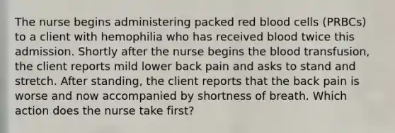 The nurse begins administering packed red blood cells (PRBCs) to a client with hemophilia who has received blood twice this admission. Shortly after the nurse begins the blood transfusion, the client reports mild lower back pain and asks to stand and stretch. After standing, the client reports that the back pain is worse and now accompanied by shortness of breath. Which action does the nurse take first?