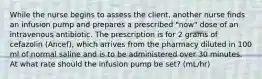 While the nurse begins to assess the client, another nurse finds an infusion pump and prepares a prescribed "now" dose of an intravenous antibiotic. The prescription is for 2 grams of cefazolin (Ancef), which arrives from the pharmacy diluted in 100 ml of normal saline and is to be administered over 30 minutes. At what rate should the infusion pump be set? (mL/hr)