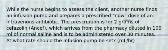 While the nurse begins to assess the client, another nurse finds an infusion pump and prepares a prescribed "now" dose of an intravenous antibiotic. The prescription is for 2 grams of cefazolin (Ancef), which arrives from the pharmacy diluted in 100 ml of normal saline and is to be administered over 30 minutes. At what rate should the infusion pump be set? (mL/hr)