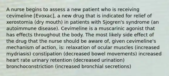 A nurse begins to assess a new patient who is receiving cevimeline [Evoxac], a new drug that is indicated for relief of xerostomia (dry mouth) in patients with Sjogren's syndrome (an autoimmune disease). Cevimeline is a muscarinic agonist that has effects throughout the body. The most likely side effect of the drug that the nurse should be aware of, given cevimeline's mechanism of action, is: relaxation of ocular muscles (increased mydriasis) constipation (decreased bowel movements) increased heart rate urinary retention (decreased urination) bronchoconstriction (increased bronchial secretions)