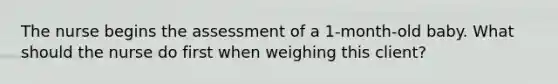 The nurse begins the assessment of a 1-month-old baby. What should the nurse do first when weighing this client?