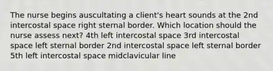 The nurse begins auscultating a client's heart sounds at the 2nd intercostal space right sternal border. Which location should the nurse assess next? 4th left intercostal space 3rd intercostal space left sternal border 2nd intercostal space left sternal border 5th left intercostal space midclavicular line